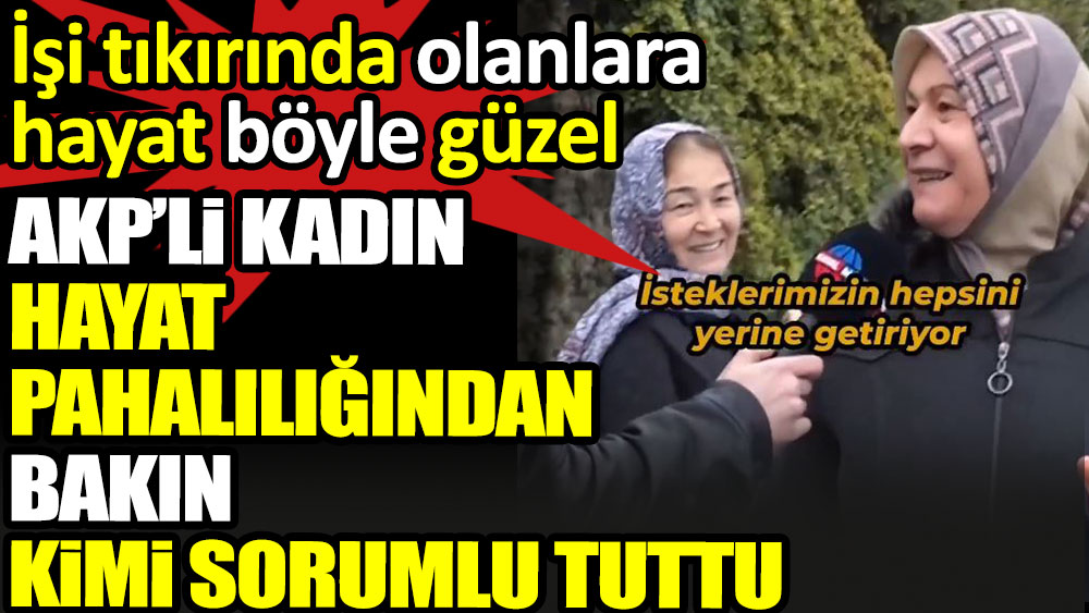 AKP’li kadın hayat pahalılığından bakın kimi sorumlu tuttu. İşi tıkırında olanlara hayat böyle güzel