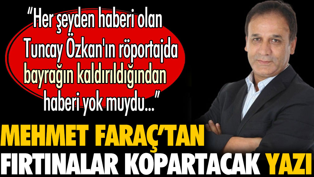 Mehmet Faraç'tan fırtınalar kopartacak yazı: Tuncay Özkan'ın Türk bayrağının kaldırıldığından haberi yok muydu