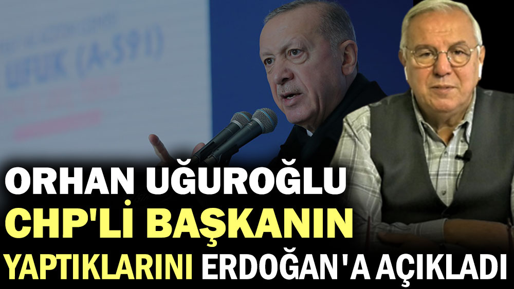 Orhan Uğuroğlu CHP'li Başkanın yaptıklarını Erdoğan'a açıkladı