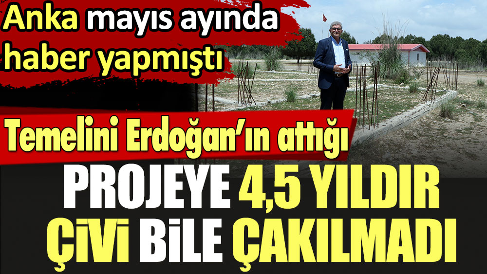 Temelini Erdoğan’ın attığı projeye 4,5 yıldır çivi bile çakılmadı. Anka mayıs ayında haber yapmıştı