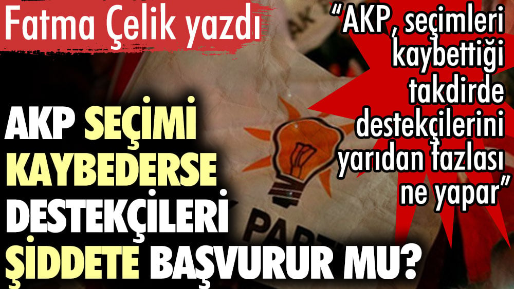 AKP seçimi kaybederse destekçileri şiddete başvurur mu? Fatma Çelik yazdı