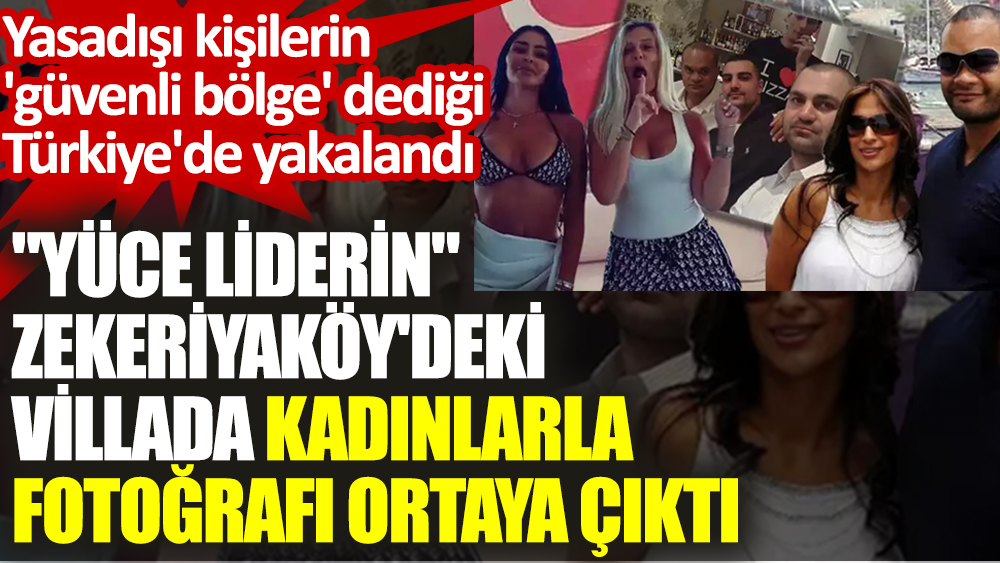 'Yüce liderin' Zekeriyaköy'deki villada kadınlarla fotoğrafı ortaya çıktı. Yasadışı kişilerin 'güvenli bölge' dediği Türkiye'de yakalandı