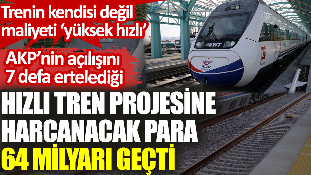 AKP’nin açılışını 7 defa ertelediği hızlı tren projesine harcanacak para 64 milyarı geçti