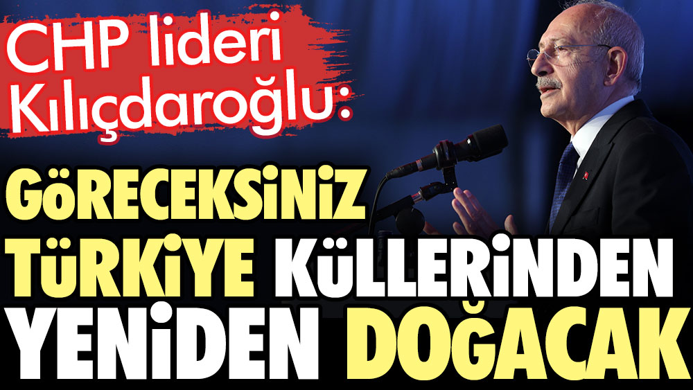 CHP lideri Kılıçdaroğlu: Göreceksiniz Türkiye küllerinden yeniden doğacak