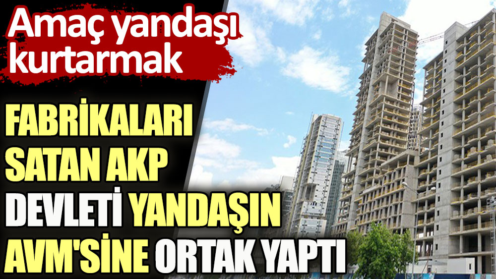 Fabrikaları satan AKP devleti yandaşın AVM'sine ortak yaptı. Amaç yandaşı kurtarmak 