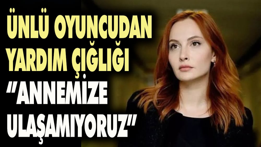 Ünlü oyuncudan yardım çığlığı: Annemize ulaşamıyoruz...