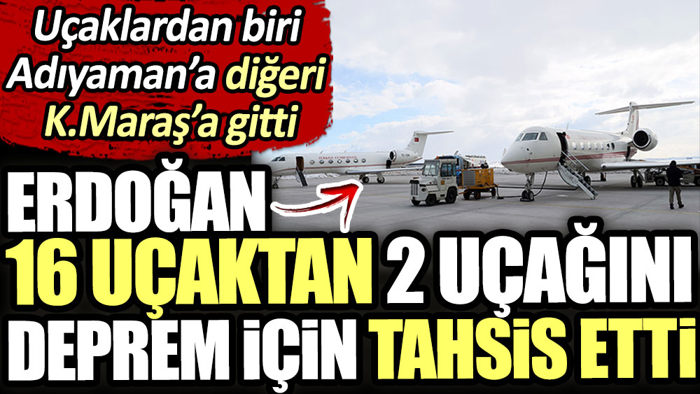 Erdoğan 16 uçağından 2 uçağını deprem için verdi. Biri Adıyaman’a diğeri Kahramanmaraş’a gitti