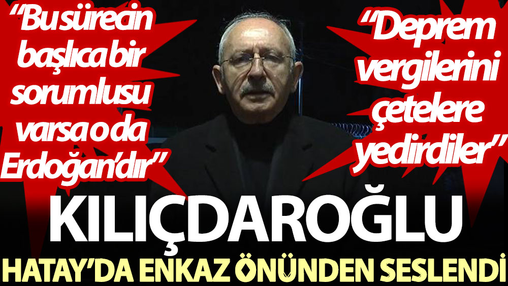 Kılıçdaroğlu Hatay’da enkaz önünden seslendi: Bu sürecin başlıca bir sorumlusu varsa o da Erdoğan’dır