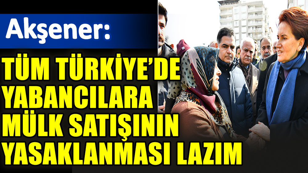 Meral Akşener: Tüm Türkiye’de yabancılara mülk satışının yasaklanması lazım