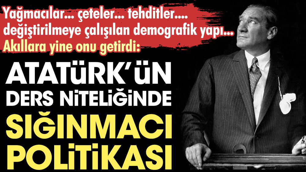 Atatürk'ün ders niteliğinde sığınmacı politikası. Yağmacılar, çeteler, tehditler, değiştirilmeye çalışılan demografik yapı akıllara yine onu getirdi