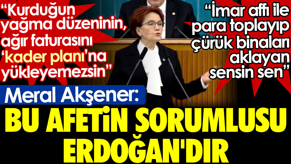 Meral Akşener: Bu afetin sorumlusu Erdoğan'dır. İmar affıyla para toplayıp çürük binaları aklayan sensin