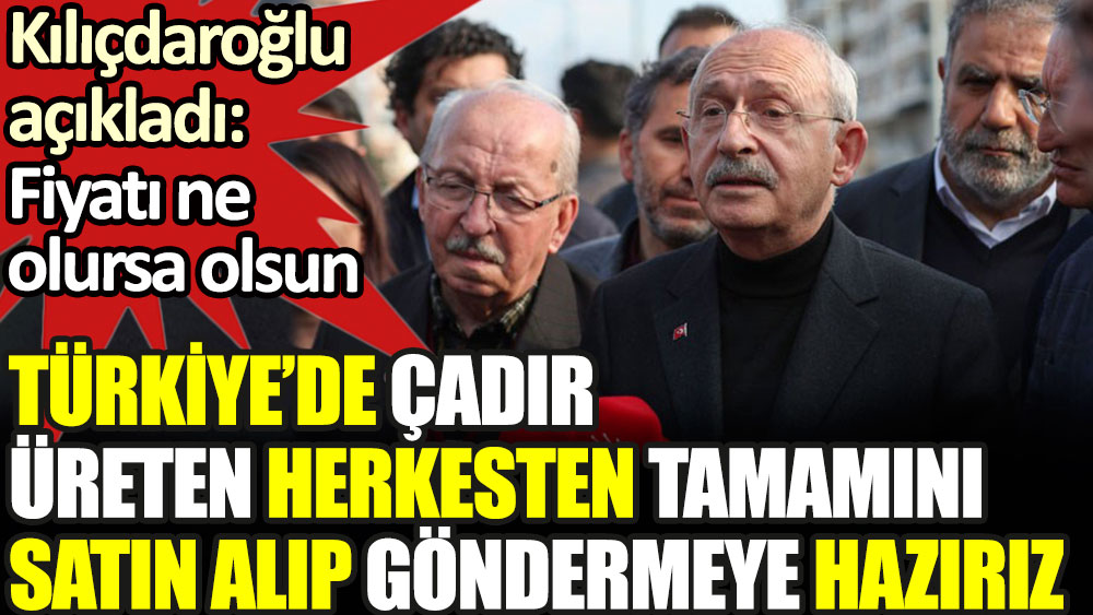 Kılıçdaroğlu: Fiyatı ne olursa olsun Türkiye'de çadır üreten herkesten satın almaya hazırız