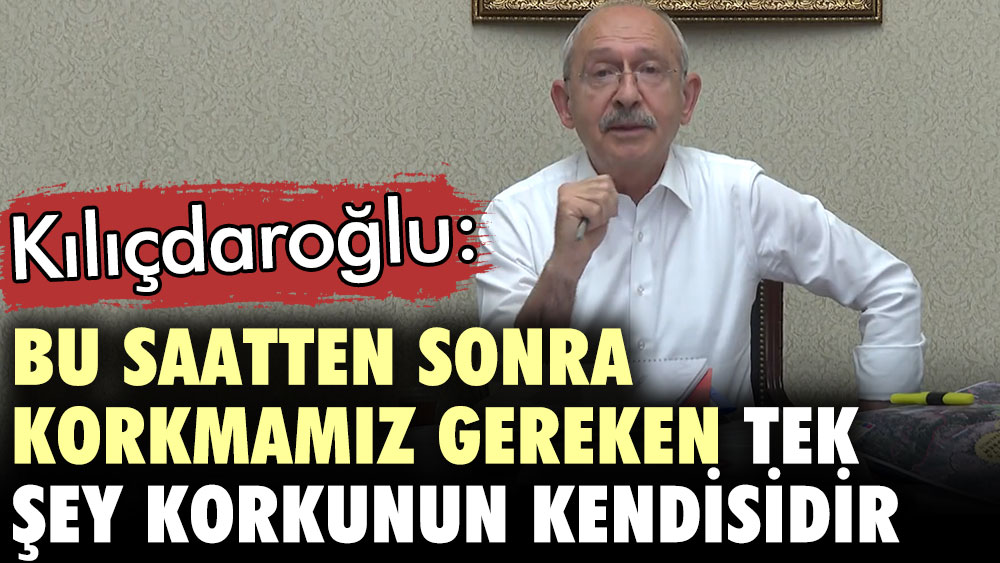 Kılıçdaroğlu: Bu saatten sonra korkmamız gereken tek şey korkunun kendisidir