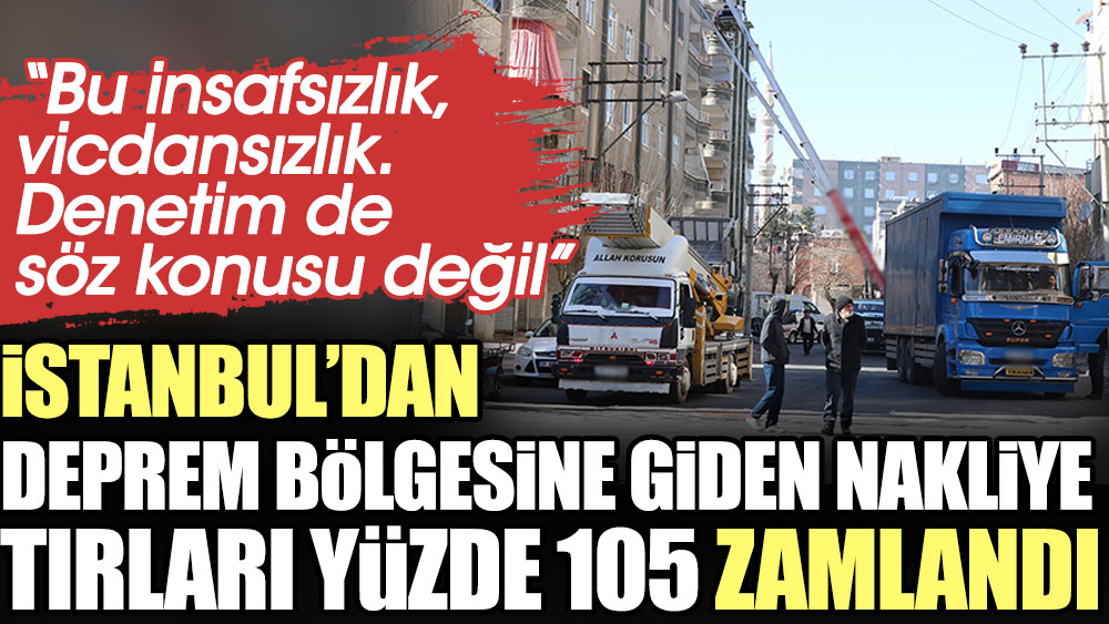 İstanbul’dan deprem bölgesine giden nakliye tırları yüzde 105 zamlandı: Bu insafsızlık, vicdansızlık. Denetim de söz konusu değil