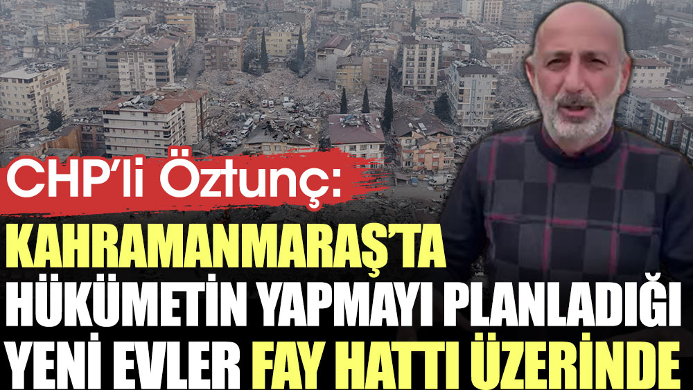 CHP'li Öztunç: Kahramanmaraş’ta hükümetin yapmayı planladığı yeni evler fay hattı üzerinde