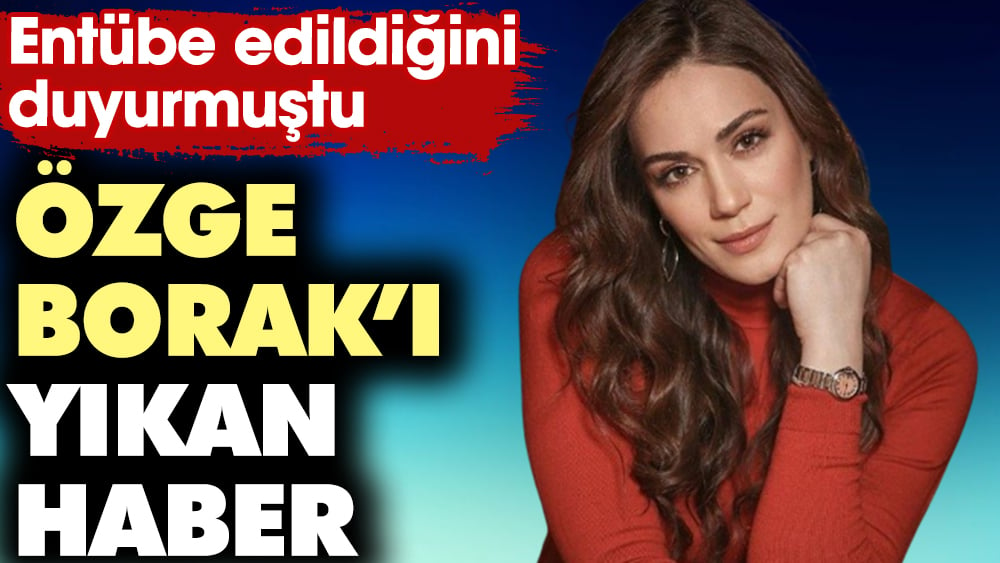 Özge Borak’ı yıkan haber! Entübe edildiğini duyurmuştu