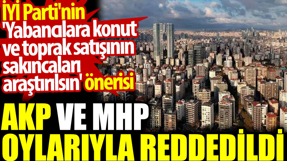 İYİ Parti'nin 'Yabancılara konut ve toprak satışının sakıncaları araştırılsın' önerisi AKP ve MHP oylarıyla reddedildi