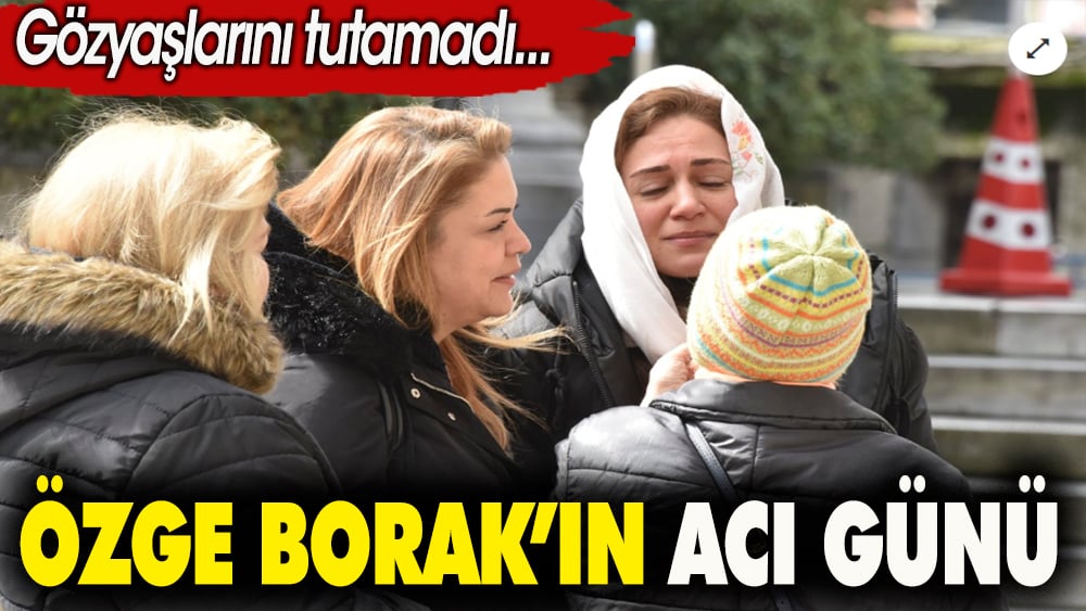 Özge Borak'ın acı günü. Gözyaşlarını tutamadı