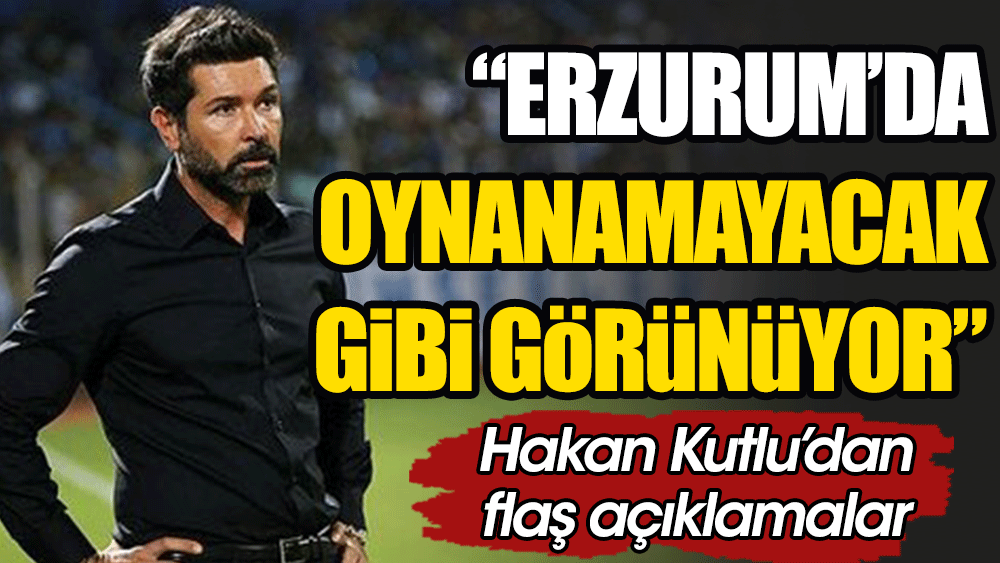 Hakan Kutlu: Erzurum'da maç oynanamayacak gibi görünüyor