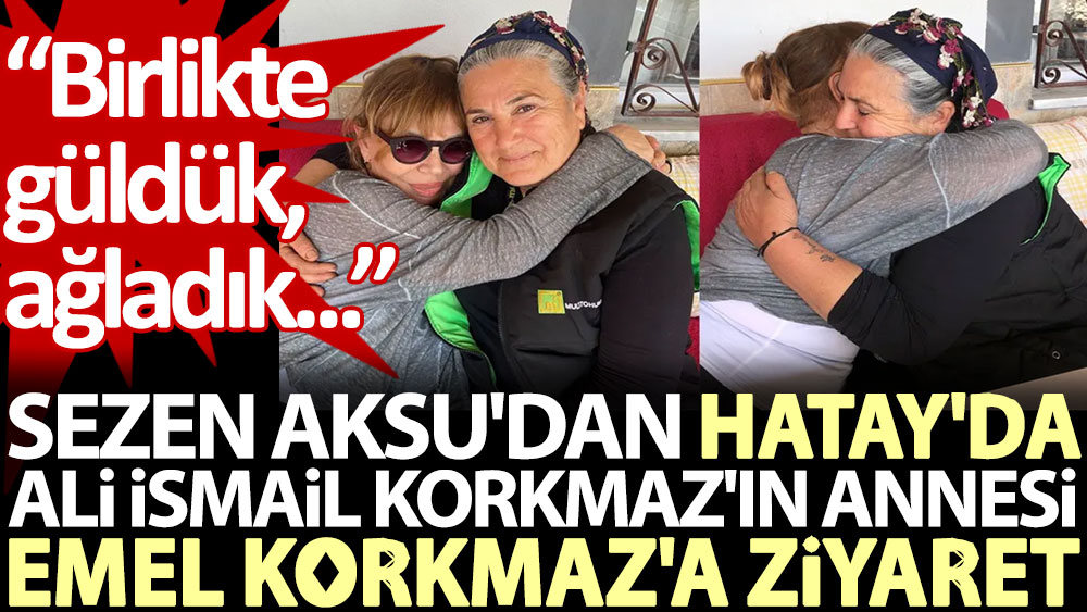 Sezen Aksu'dan Hatay'da Ali İsmail Korkmaz'ın annesi Emel Korkmaz'a ziyaret: Birlikte güldük, ağladık…