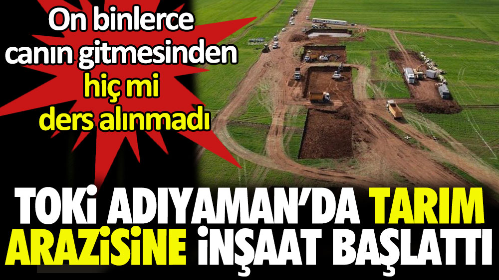 TOKİ Adıyaman'da tarım arazisine inşaat başlattı: On binlerce canın gitmesinden hiç mi ders alınmadı
