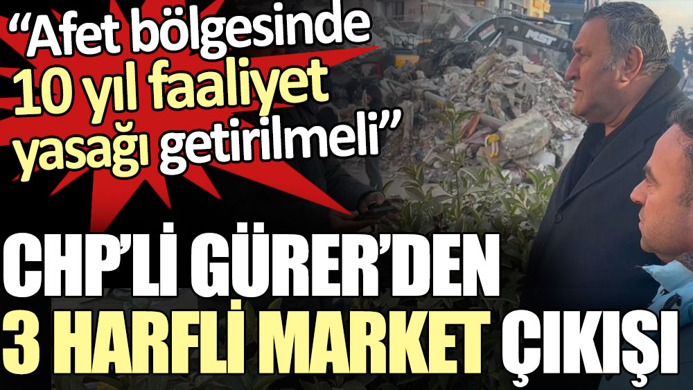 CHP’li Gürer’den 3 harfli market çıkışı: Afet bölgesinde 10 yıl faaliyet yasağı getirilmeli