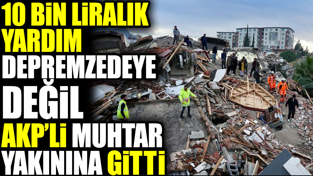 10 bin liralık yardım depremzedeye değil AKP'li muhtar yakınına gitti