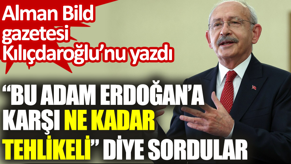 'Bu adam Erdoğan’a karşı ne kadar tehlikeli diye sordular. Alman Bild gazetesi Kılıçdaroğlu’nu yazdı