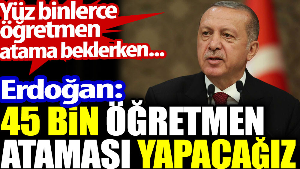 Erdoğan: 45 bin öğretmen ataması yapacağız. Yüz binlerce öğretmen atama bekliyor