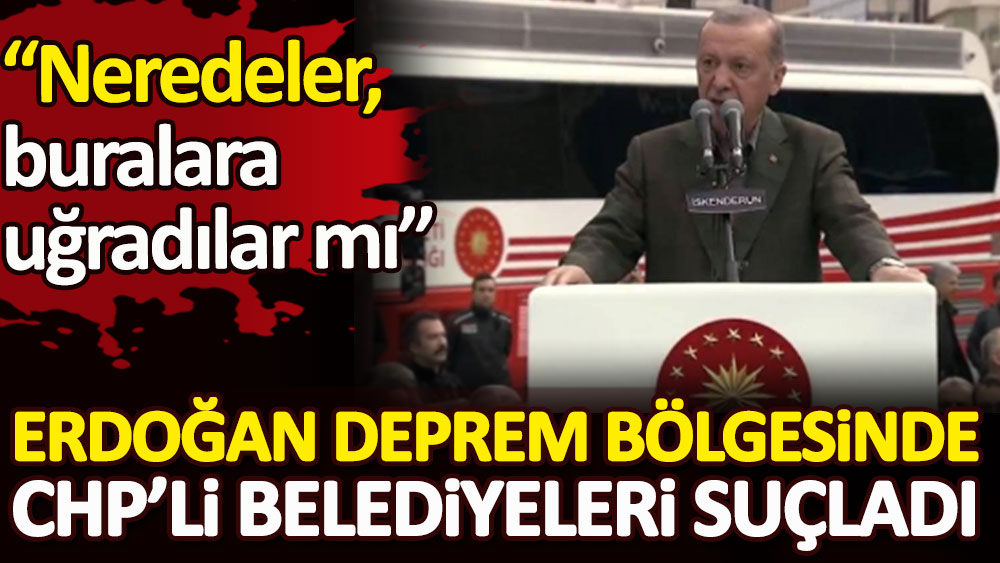 Erdoğan deprem bölgesinde CHP’li belediyeleri suçladı. Neredeler, buralara uğradılar mı?