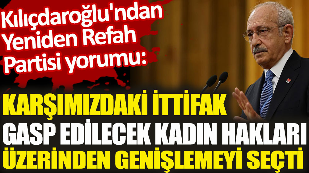 Kılıçdaroğlu'ndan Yeniden Refah Partisi yorumu. Karşımızdaki ittifak gasp edilecek kadın hakları üzerinden genişlemeyi seçti