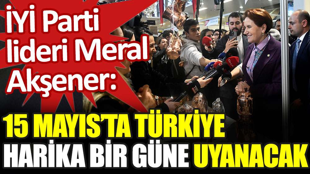 İYİ Parti lideri Akşener: 15 Mayıs'ta Türkiye harika bir güne uyanacak