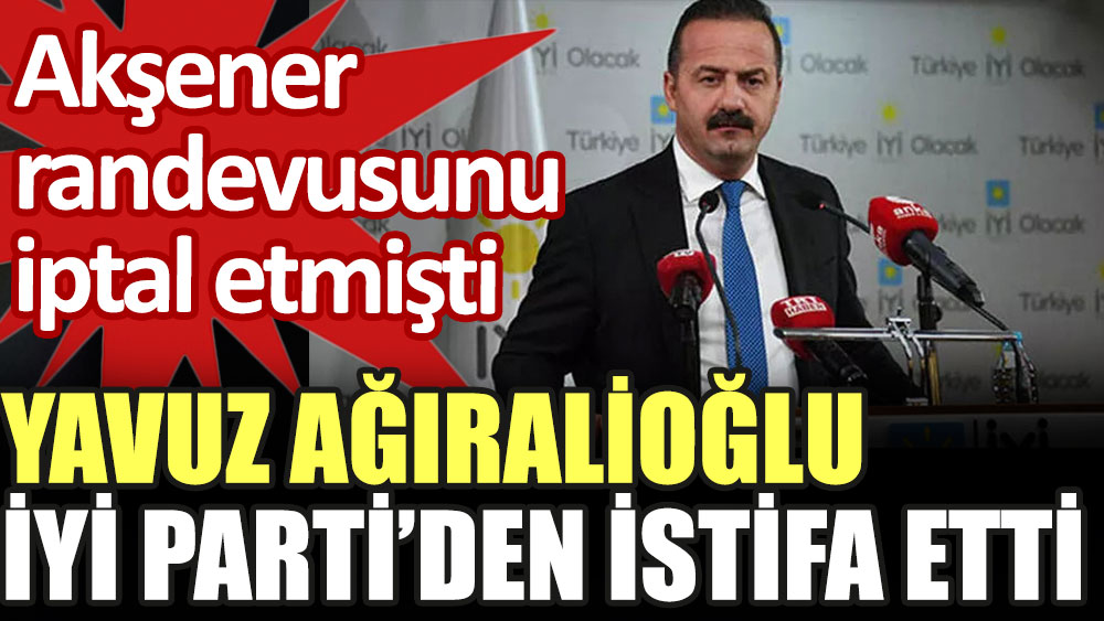 Yavuz Ağıralioğlu İYİ Parti'den istifa etti. Akşener randevusunu iptal etmişti