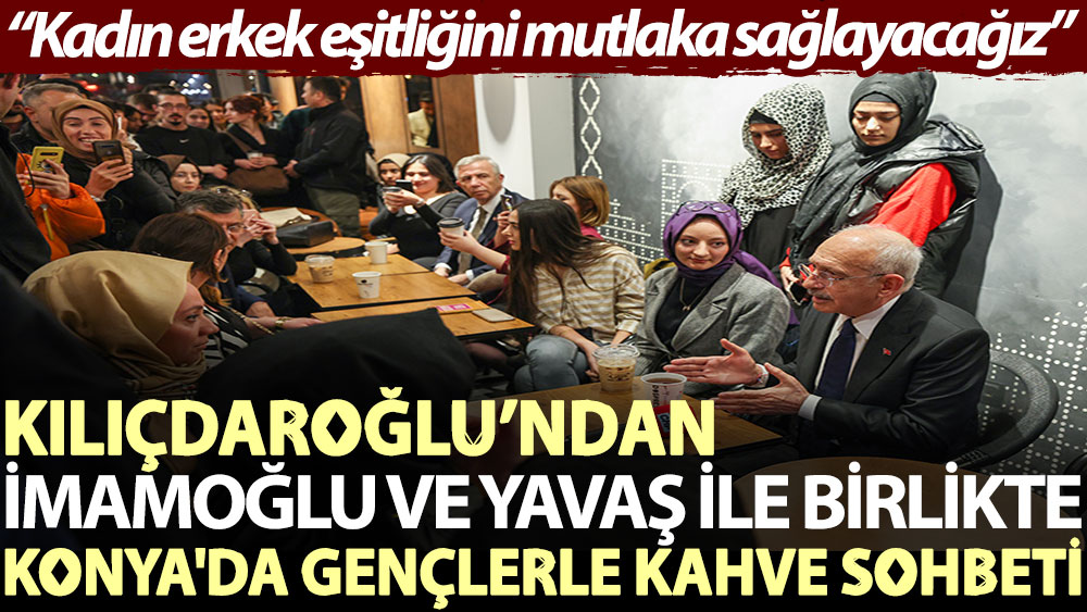 Kılıçdaroğlu’ndan İmamoğlu ve Yavaş ile birlikte Konya'da gençlerle kahve sohbeti: Kadın erkek eşitliğini mutlaka sağlayacağız