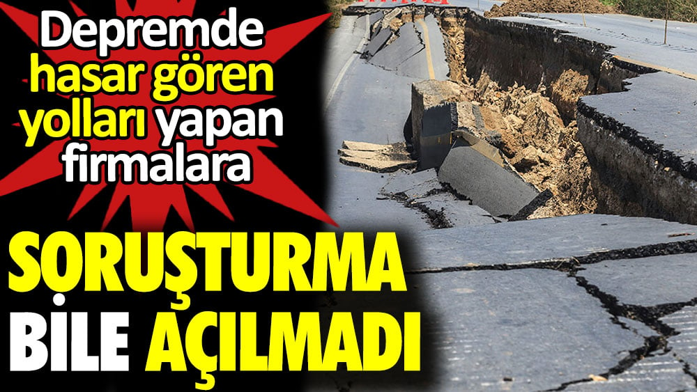 Depremde hasar gören yolları yapan firmalara soruşturma bile açılmadı