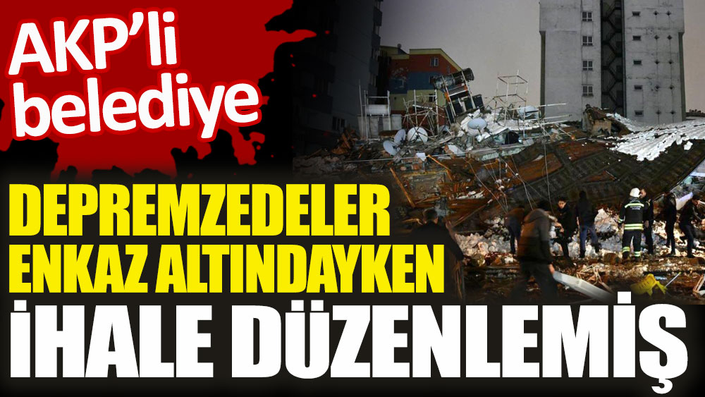 AKP'li belediye depremzedeler enkaz altındayken ihale düzenlemiş