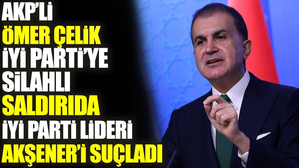 AKP'li Ömer Çelik İYİ Parti’ye silahlı saldırıda İYİ Parti lideri Akşener’i suçladı