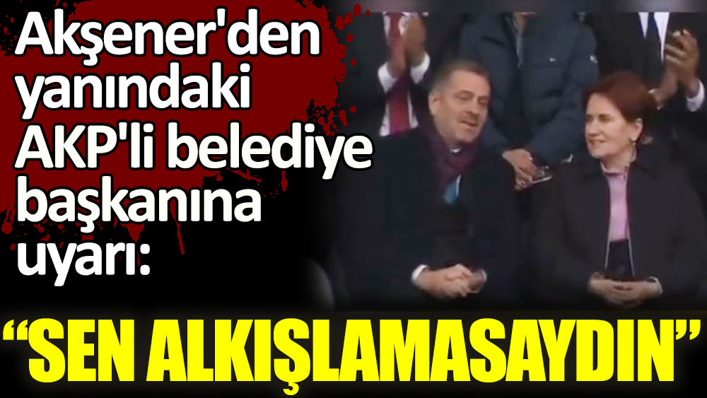 Akşener'den yanındaki AKP'li belediye başkanına uyarı: Sen alkışlamasaydın