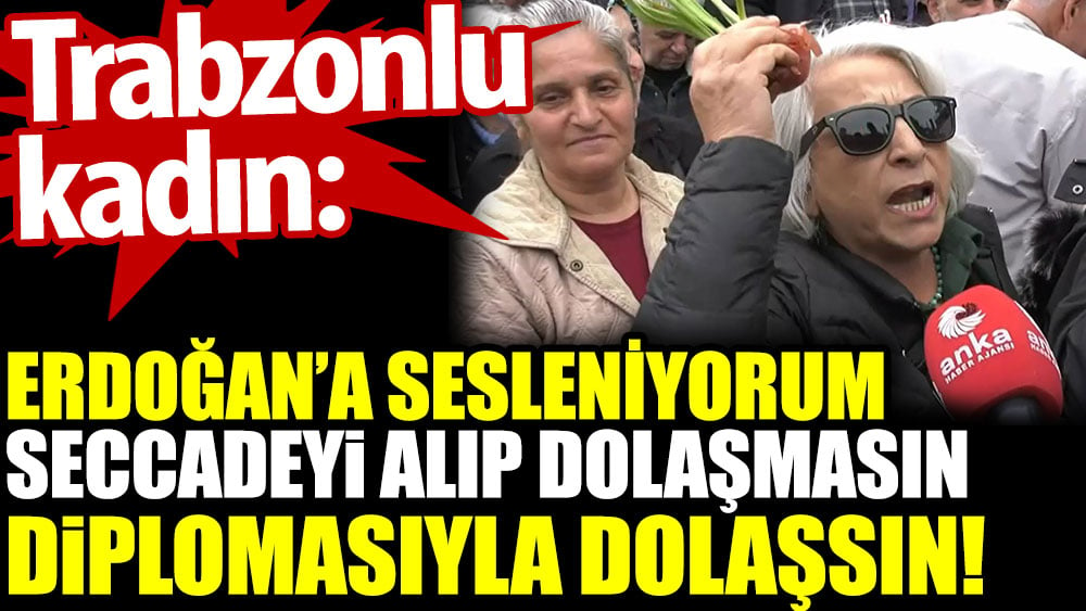 Trabzonlu kadın: Erdoğan’a sesleniyorum. Seccadeyi alıp dolaşmasın. Diplomasıyla dolaşsın