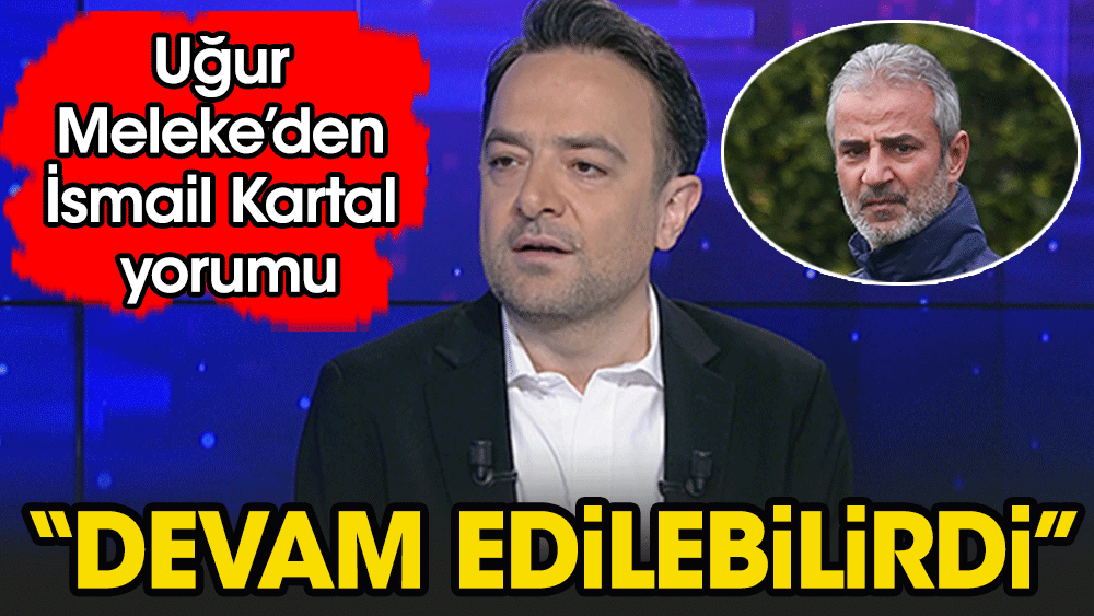 Uğur Meleke'den flaş İsmail Kartal yorumu: "Devam edilebilirdi"