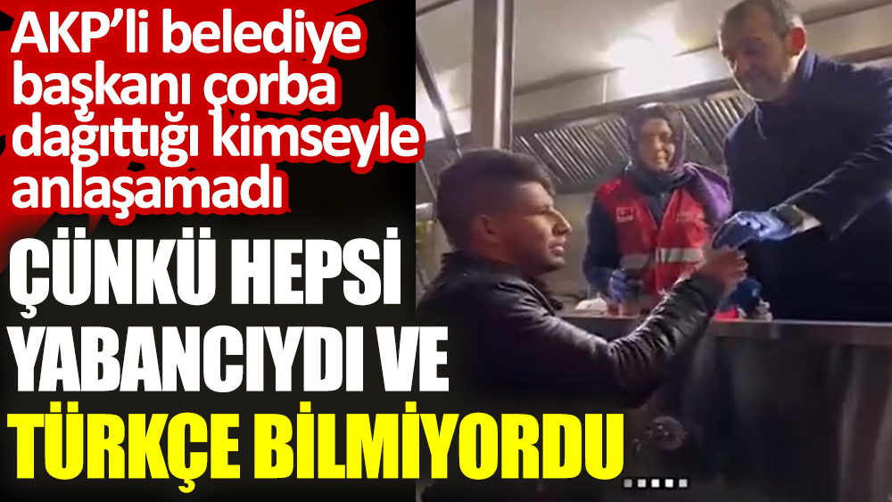 AKP’li belediye başkanı çorba dağıttığı kimseyle anlaşamadı. Çünkü hepsi yabancıydı ve Türkçe bilmiyordu
