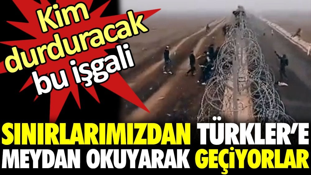 Sınırlarımızdan Türkler’e meydan okuyarak geçiyorlar. Kim durduracak bu işgali?