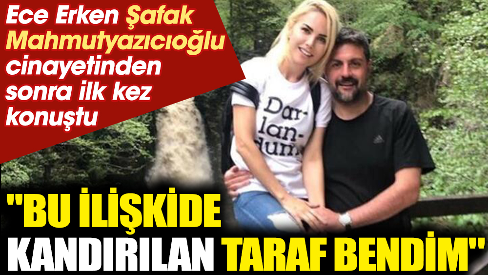 Ece Erken Şafak Mahmutyazıcıoğlu cinayetinden sonra ilk kez konuştu. "Bu ilişkide kandırılan taraf bendim"