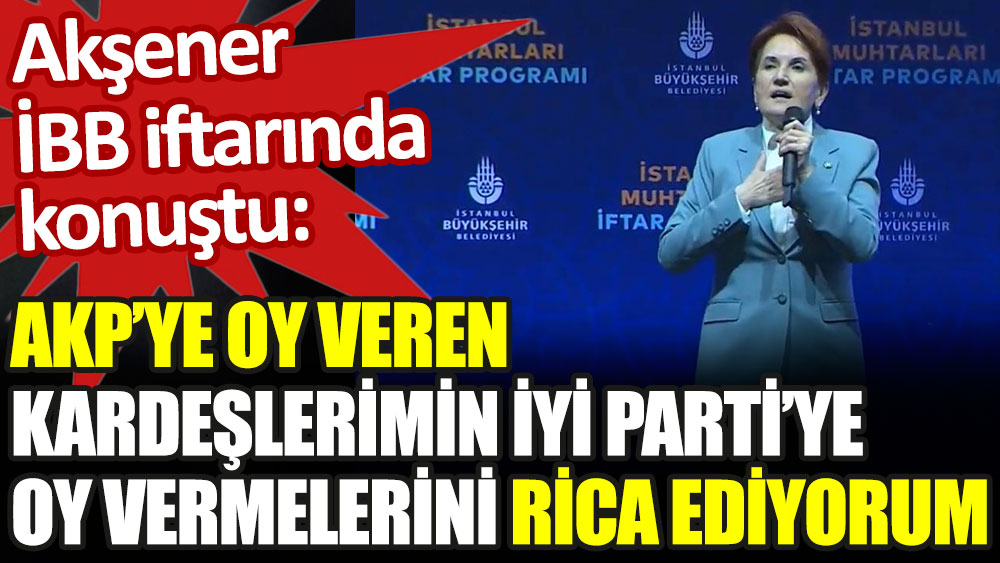 Akşener İBB iftarında konuştu: AKP'ye oy veren kardeşlerimin İYİ Parti'ye oy vermelerini rica ediyorum