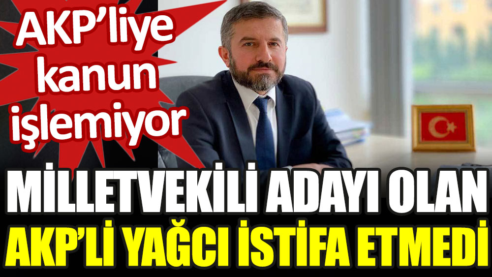 Milletvekili adayı olan AKP'li Yağcı istifa etmedi. AKP'liye kanun işlemiyor