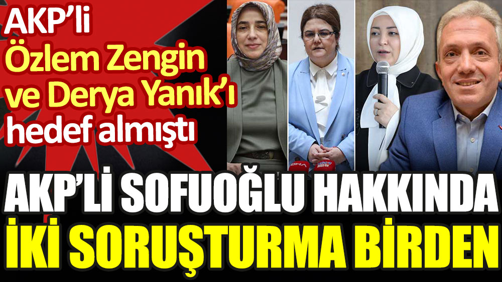 AKP'li Sofuoğlu hakkında iki soruşturma birden. AKP'li Özlem Zengin ve Derya Yanık'ı hedef almıştı