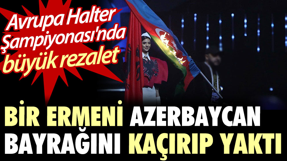 Avrupa Halter Şampiyonası'nda büyük rezalet: Bir Ermeni Azerbaycan bayrağını kaçırıp yaktı