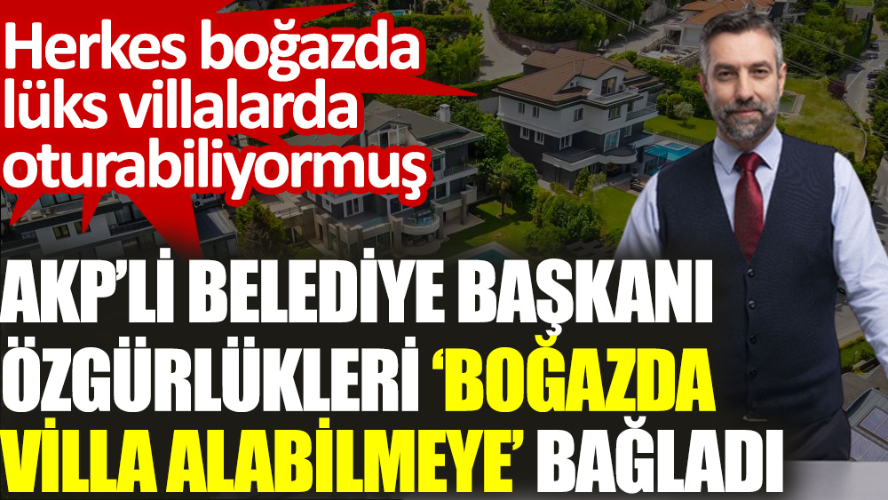 AKP’li belediye başkanı özgürlükleri ‘boğazda villa alabilmeye’ bağladı. Herkes boğazda lüks villalarda oturabiliyormuş