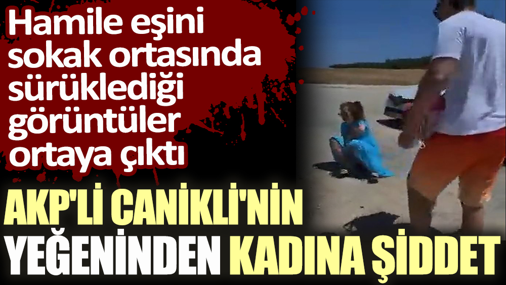 AKP'li Canikli'nin yeğeninden kadına şiddet! Hamile eşini sokak ortasında sürüklediği görüntüler ortaya çıktı