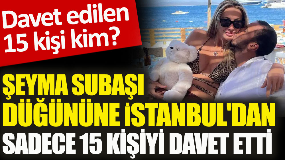 Şeyma Subaşı düğününe İstanbul'dan sadece 15 kişiyi davet etti. Davet edilen 15 kişi kim?